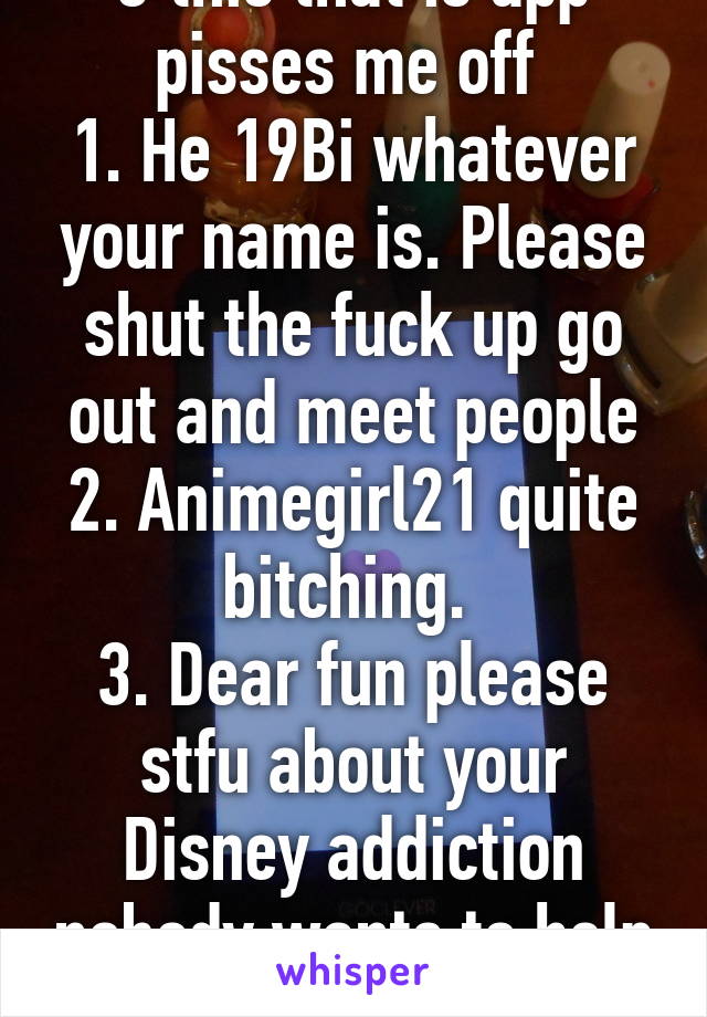 3 this that is app pisses me off 
1. He 19Bi whatever your name is. Please shut the fuck up go out and meet people
2. Animegirl21 quite bitching. 
3. Dear fun please stfu about your Disney addiction nobody wants to help you! 