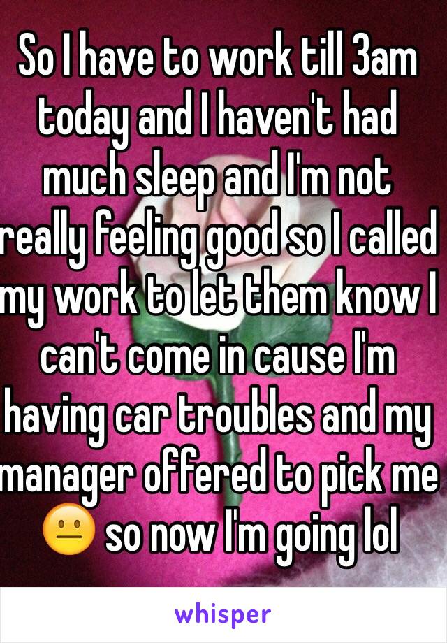 So I have to work till 3am today and I haven't had much sleep and I'm not really feeling good so I called my work to let them know I can't come in cause I'm having car troubles and my manager offered to pick me 😐 so now I'm going lol