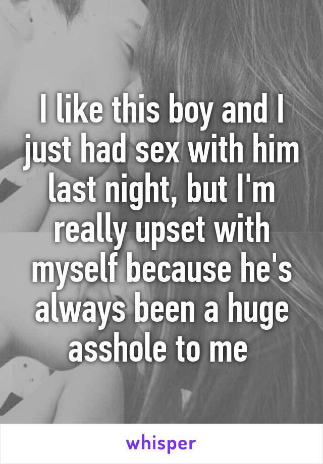 I like this boy and I just had sex with him last night, but I'm really upset with myself because he's always been a huge asshole to me 