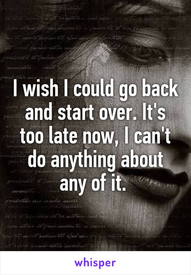 I wish I could go back and start over. It's too late now, I can't do anything about any of it. 