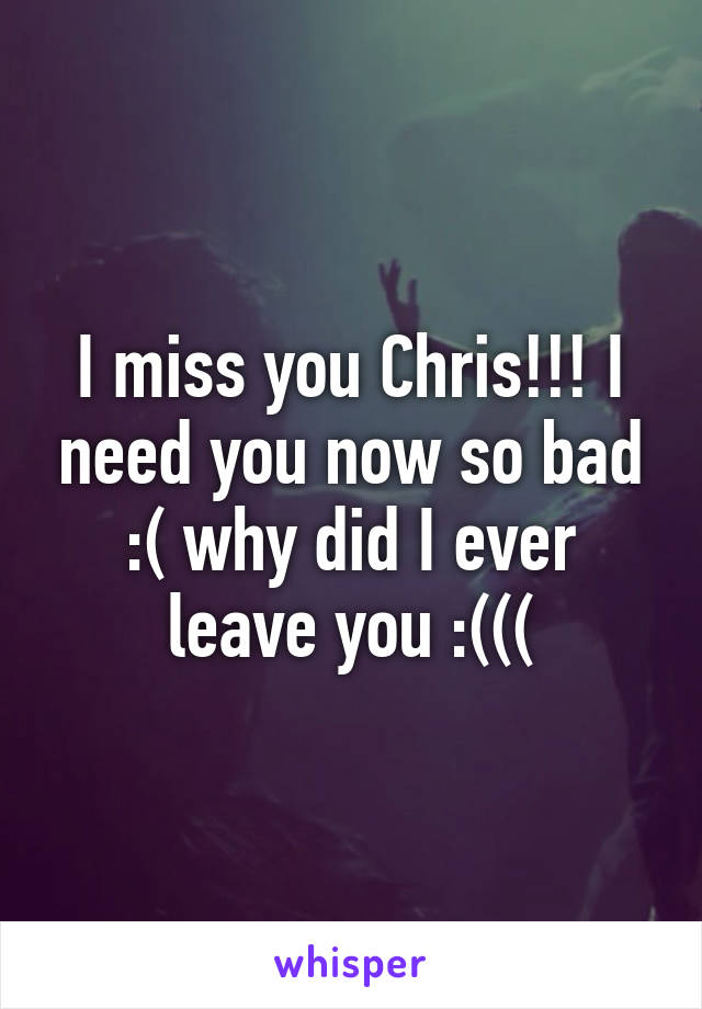 I miss you Chris!!! I need you now so bad :( why did I ever leave you :(((