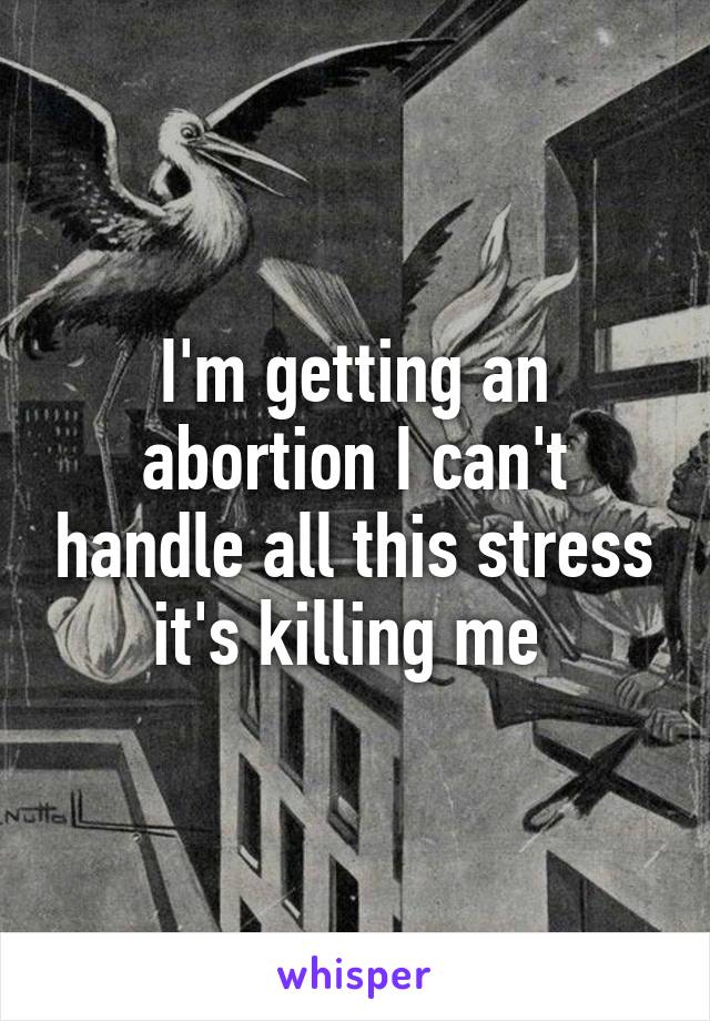 I'm getting an abortion I can't handle all this stress it's killing me 