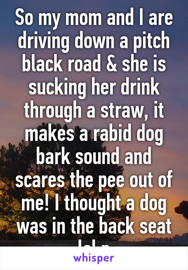 So my mom and I are driving down a pitch black road & she is sucking her drink through a straw, it makes a rabid dog bark sound and scares the pee out of me! I thought a dog was in the back seat lol:p