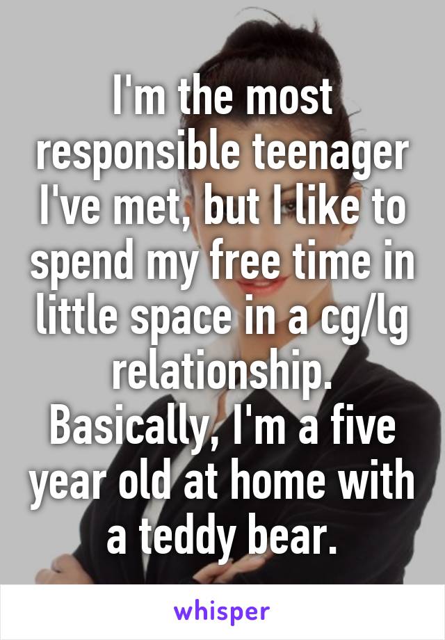 I'm the most responsible teenager I've met, but I like to spend my free time in little space in a cg/lg relationship. Basically, I'm a five year old at home with a teddy bear.