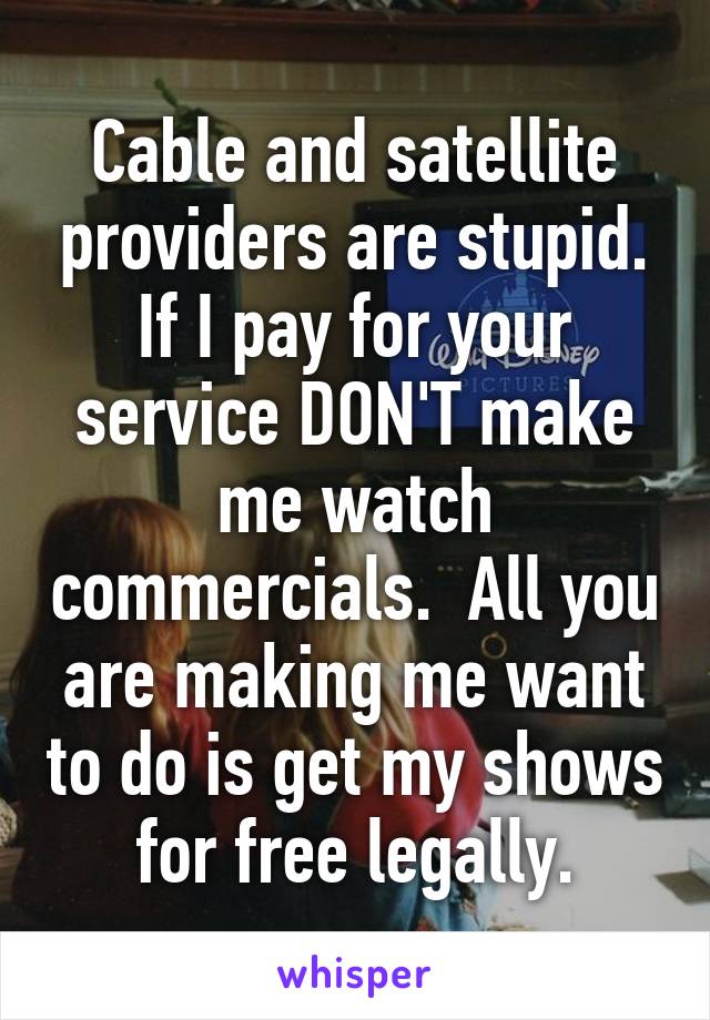 Cable and satellite providers are stupid. If I pay for your service DON'T make me watch commercials.  All you are making me want to do is get my shows for free legally.