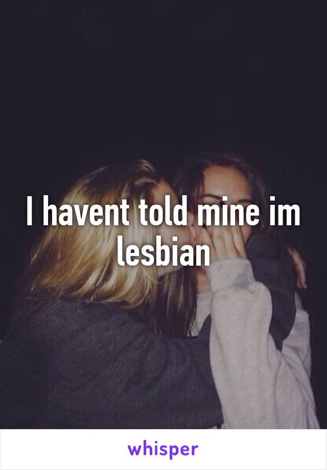 I havent told mine im lesbian