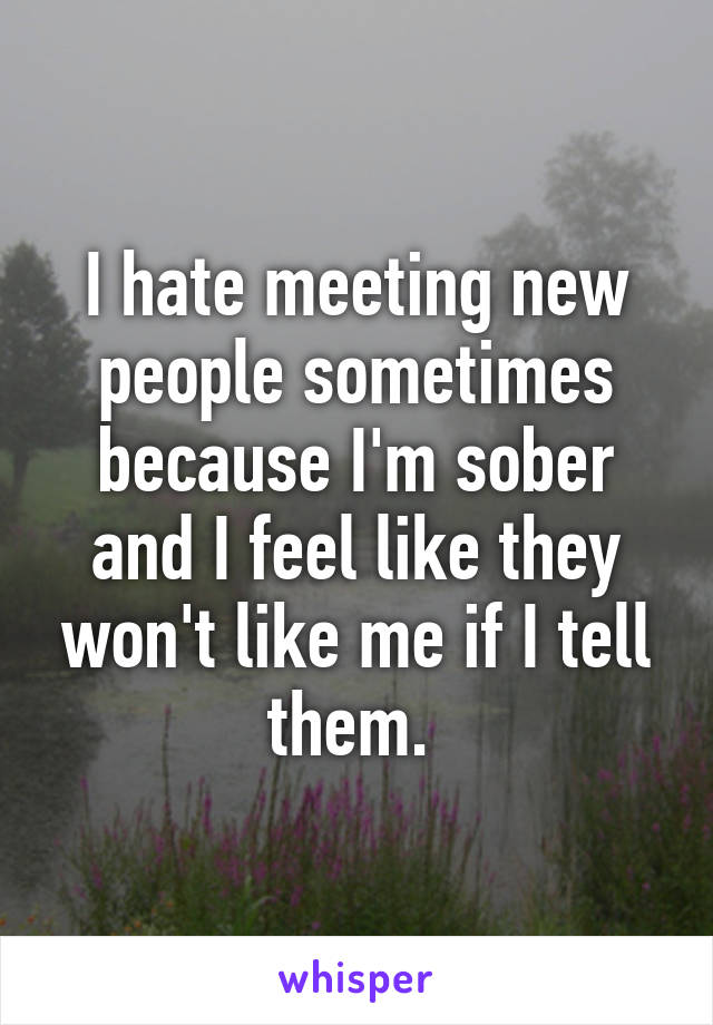 I hate meeting new people sometimes because I'm sober and I feel like they won't like me if I tell them. 