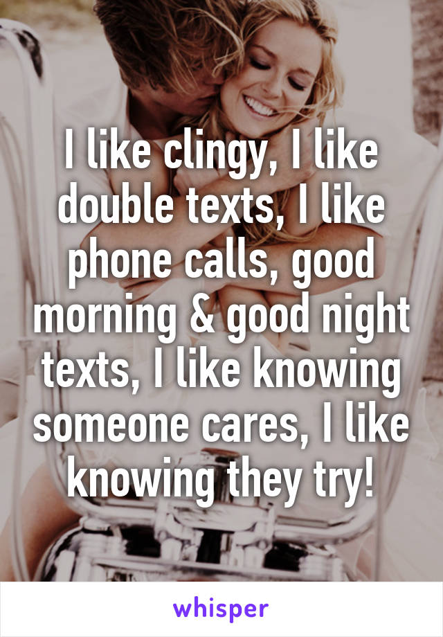 I like clingy, I like double texts, I like phone calls, good morning & good night texts, I like knowing someone cares, I like knowing they try!