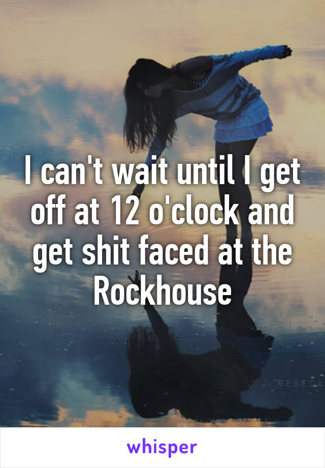 I can't wait until I get off at 12 o'clock and get shit faced at the Rockhouse