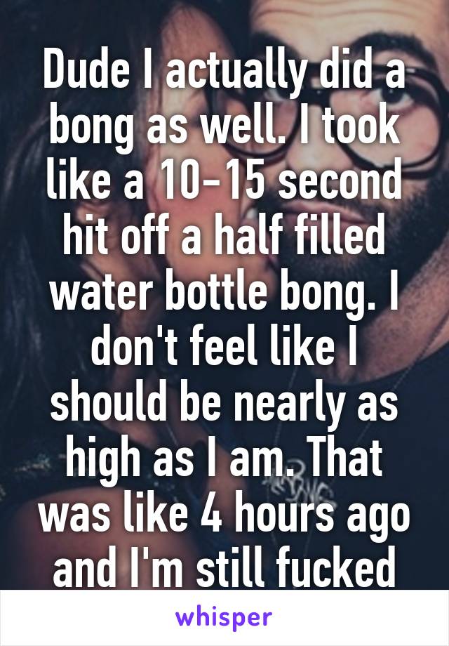 Dude I actually did a bong as well. I took like a 10-15 second hit off a half filled water bottle bong. I don't feel like I should be nearly as high as I am. That was like 4 hours ago and I'm still fucked