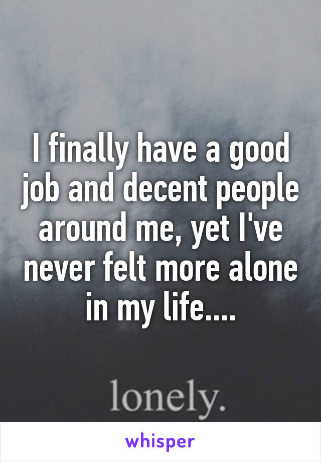 I finally have a good job and decent people around me, yet I've never felt more alone in my life....