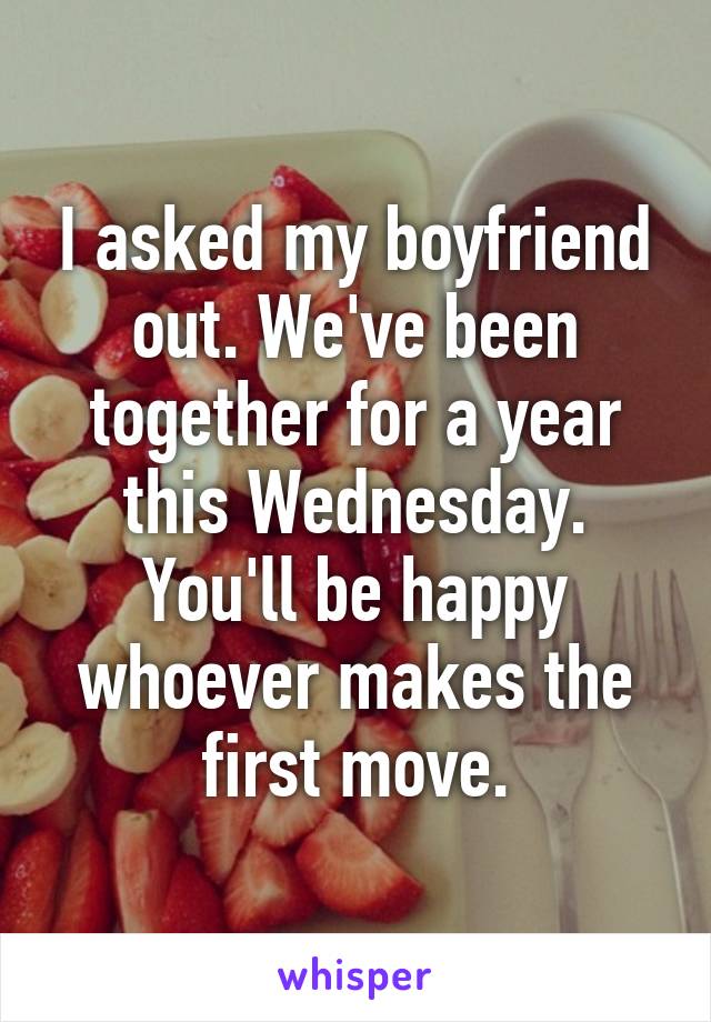 I asked my boyfriend out. We've been together for a year this Wednesday. You'll be happy whoever makes the first move.