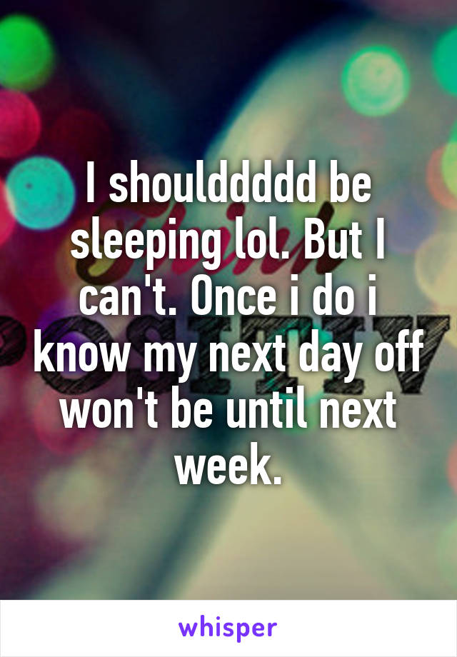 I shoulddddd be sleeping lol. But I can't. Once i do i know my next day off won't be until next week.