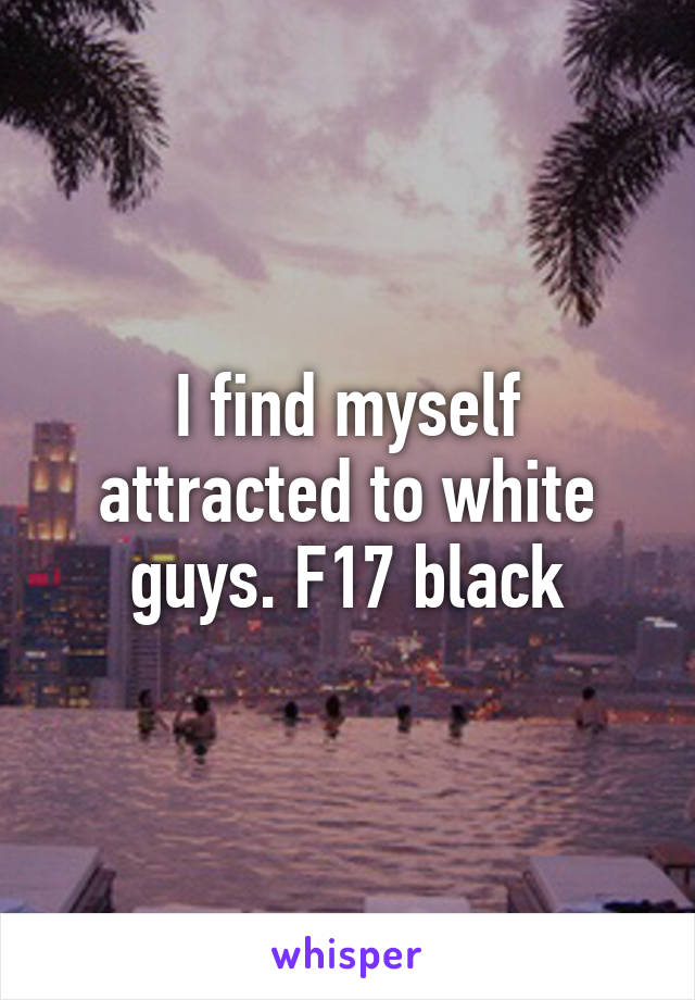 I find myself attracted to white guys. F17 black