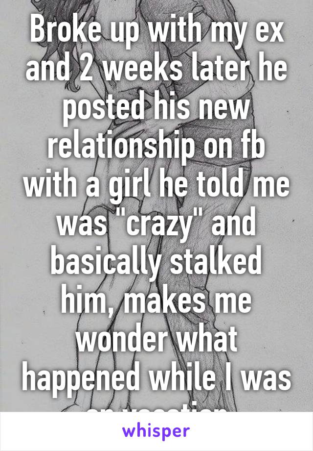 Broke up with my ex and 2 weeks later he posted his new relationship on fb with a girl he told me was "crazy" and basically stalked him, makes me wonder what happened while I was on vacation