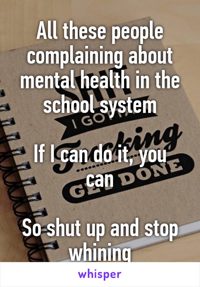 All these people complaining about mental health in the school system

If I can do it, you can

So shut up and stop whining