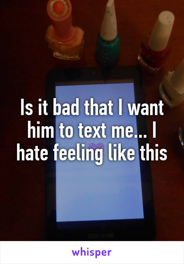 Is it bad that I want him to text me... I hate feeling like this