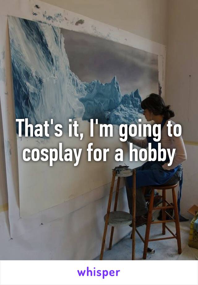 That's it, I'm going to cosplay for a hobby