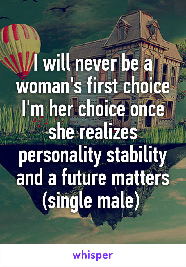 I will never be a woman's first choice I'm her choice once she realizes personality stability and a future matters (single male) 