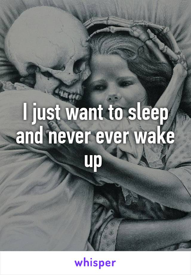 I just want to sleep and never ever wake up 