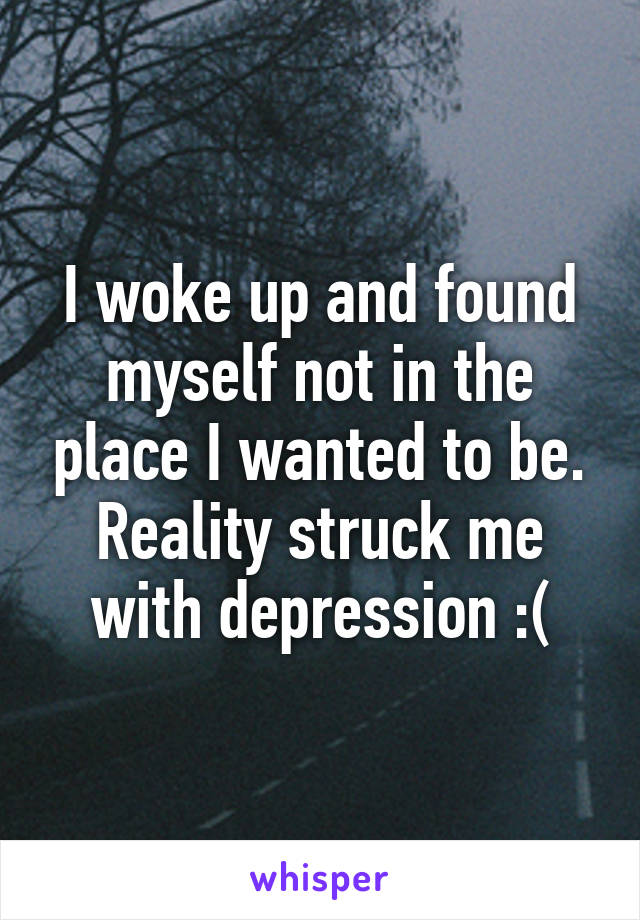 I woke up and found myself not in the place I wanted to be. Reality struck me with depression :(