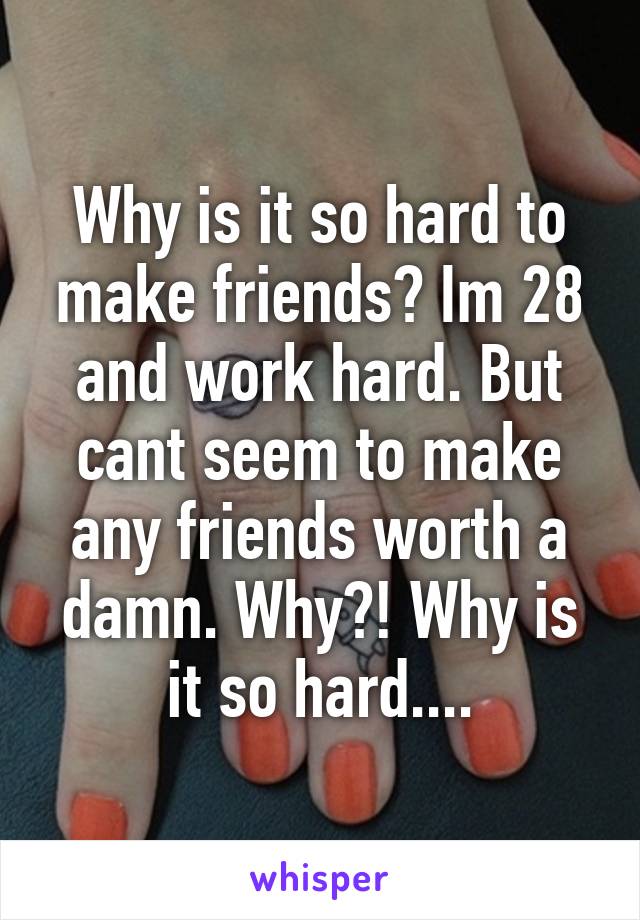 Why is it so hard to make friends? Im 28 and work hard. But cant seem to make any friends worth a damn. Why?! Why is it so hard....