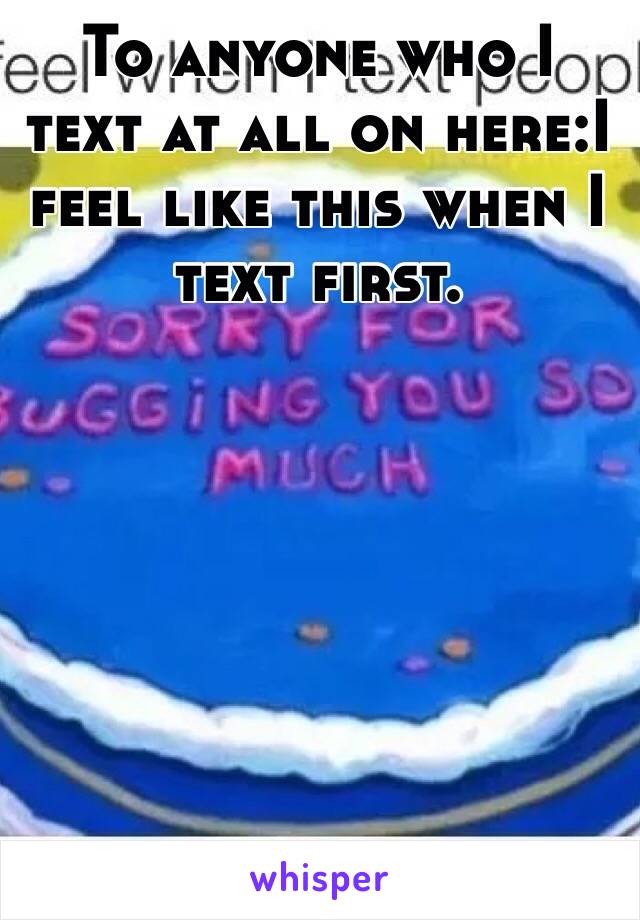 To anyone who I text at all on here:I feel like this when I text first. 