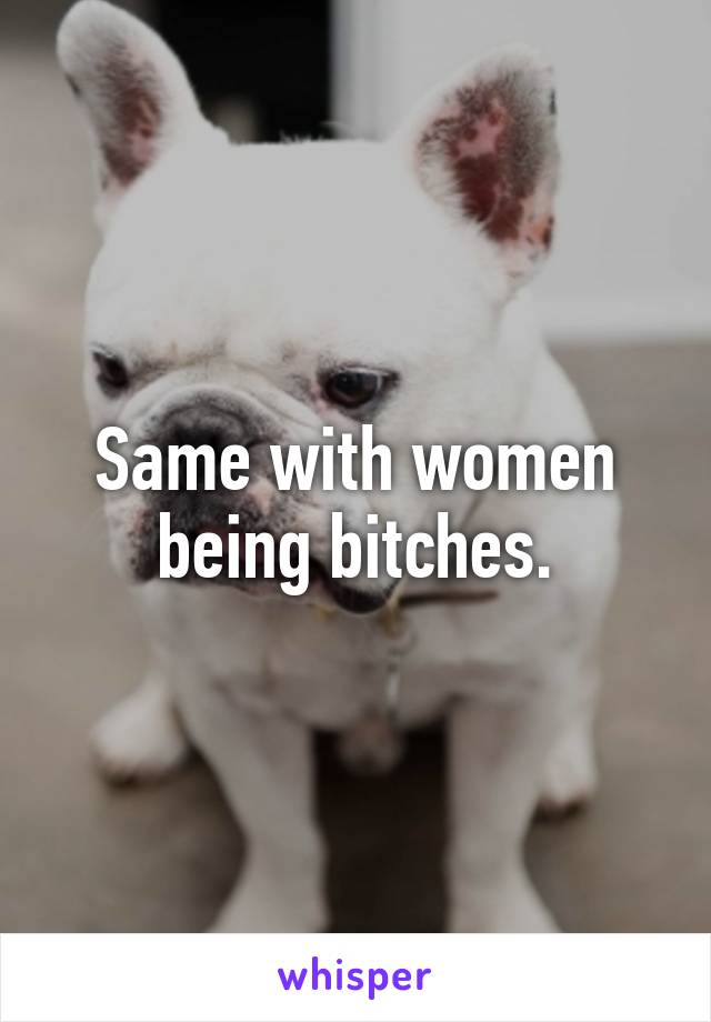 Same with women being bitches.