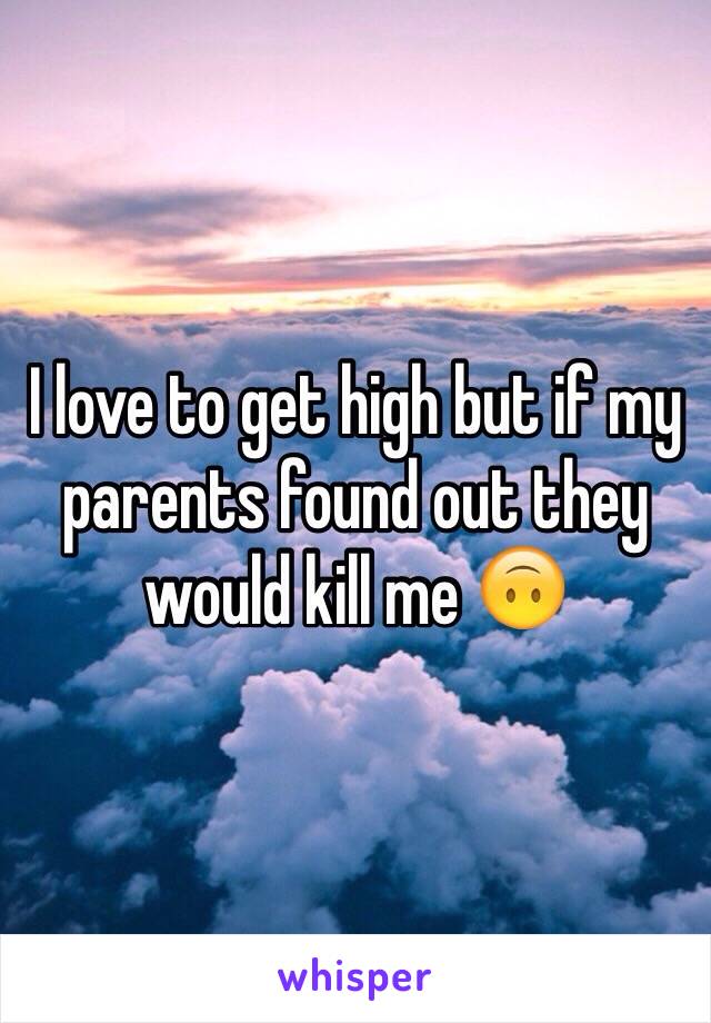 I love to get high but if my parents found out they would kill me 🙃