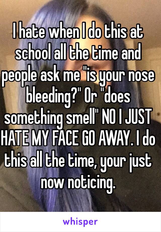 I hate when I do this at school all the time and people ask me "is your nose bleeding?" Or "does something smell" NO I JUST HATE MY FACE GO AWAY. I do this all the time, your just now noticing.