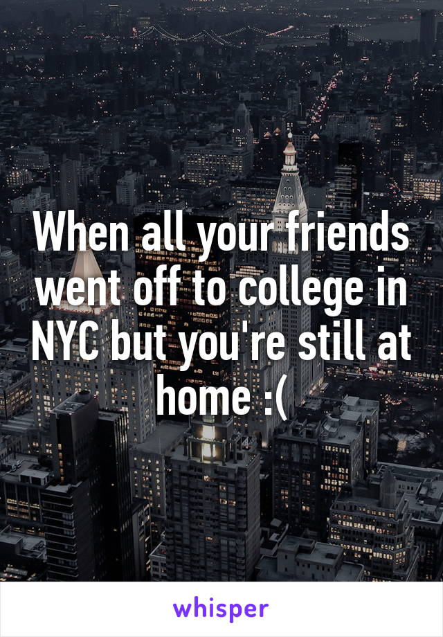 When all your friends went off to college in NYC but you're still at home :(