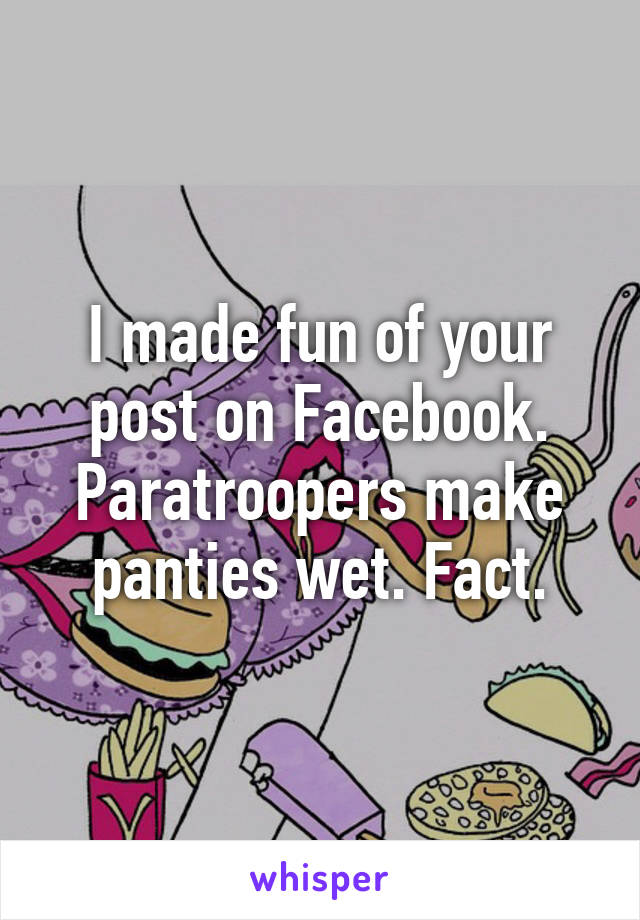 I made fun of your post on Facebook. Paratroopers make panties wet. Fact.