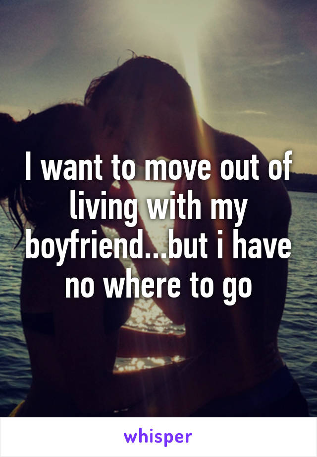 I want to move out of living with my boyfriend...but i have no where to go