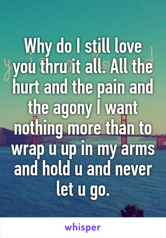 Why do I still love you thru it all. All the hurt and the pain and the agony I want nothing more than to wrap u up in my arms and hold u and never let u go.