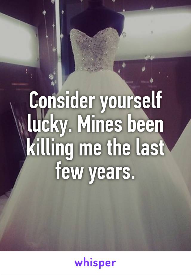 Consider yourself lucky. Mines been killing me the last few years.