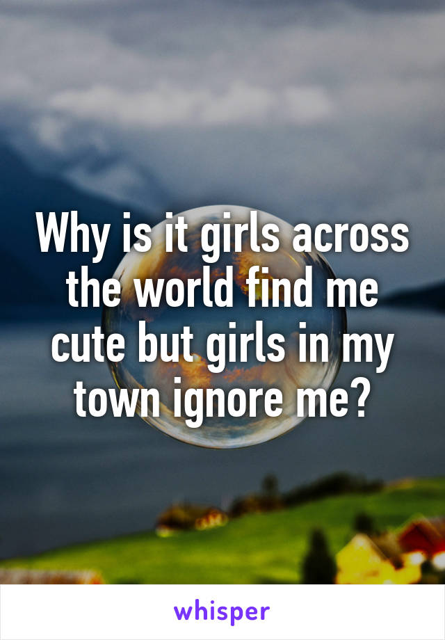 Why is it girls across the world find me cute but girls in my town ignore me?