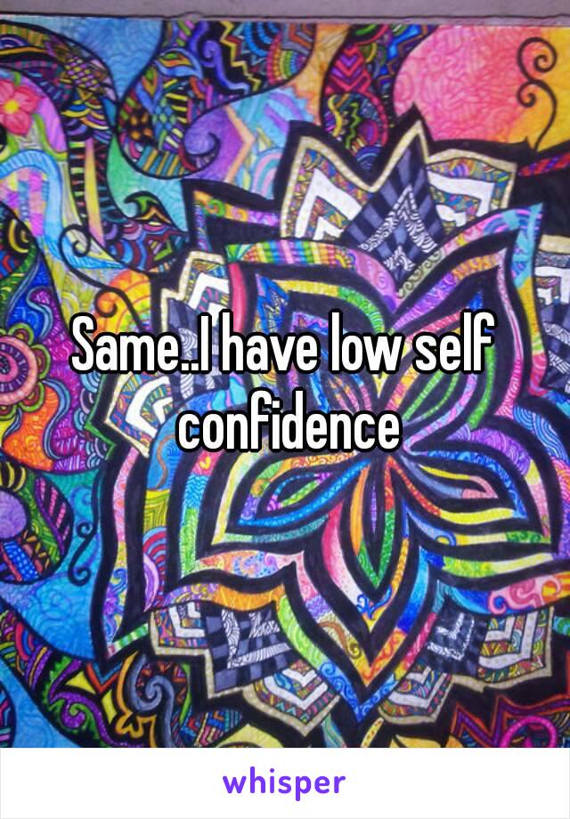 Same..I have low self confidence