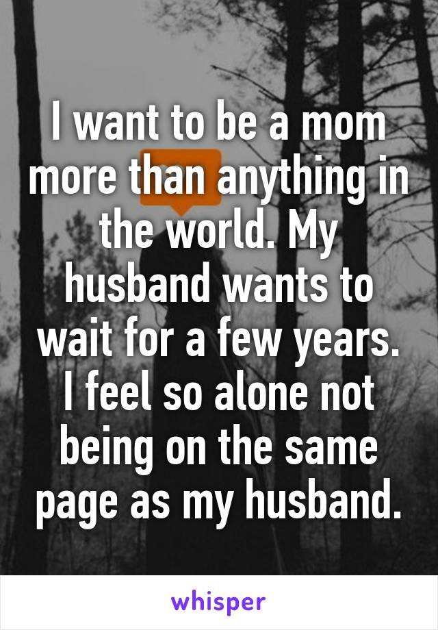 I want to be a mom more than anything in the world. My husband wants to wait for a few years. I feel so alone not being on the same page as my husband.