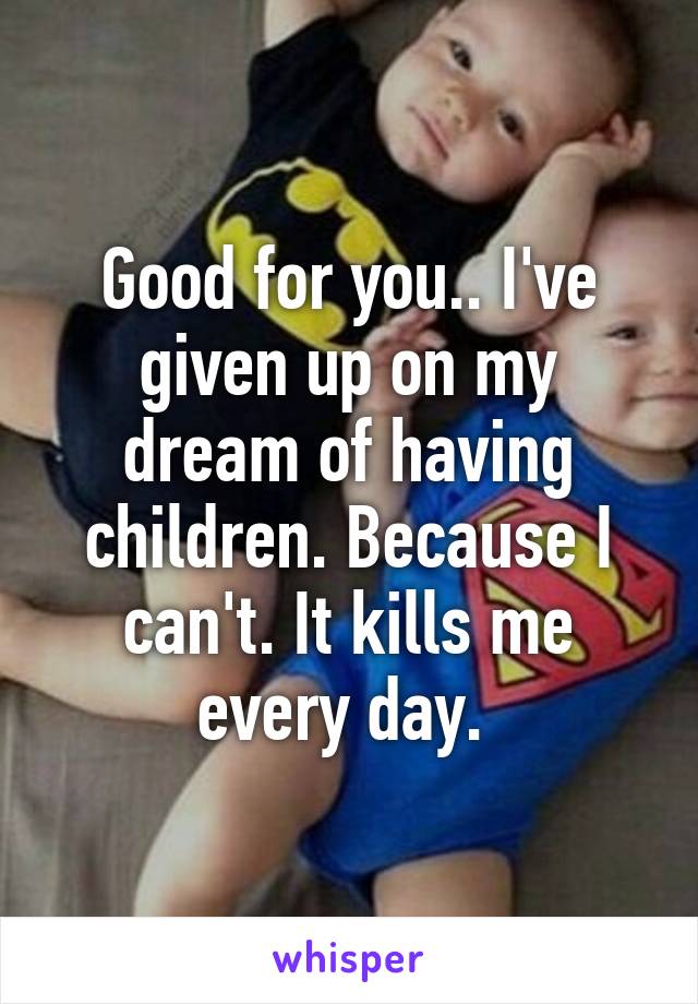 Good for you.. I've given up on my dream of having children. Because I can't. It kills me every day. 