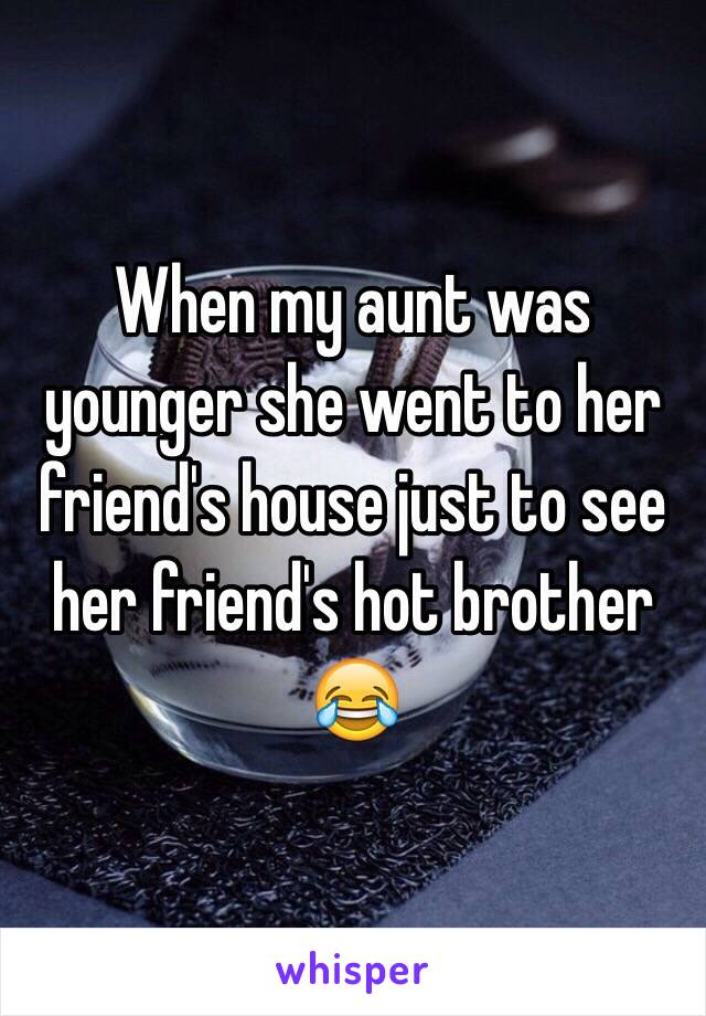 When my aunt was younger she went to her friend's house just to see her friend's hot brother
😂