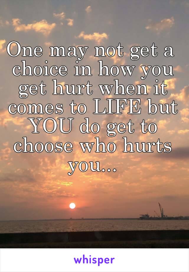 One may not get a choice in how you get hurt when it comes to LIFE but YOU do get to choose who hurts you...