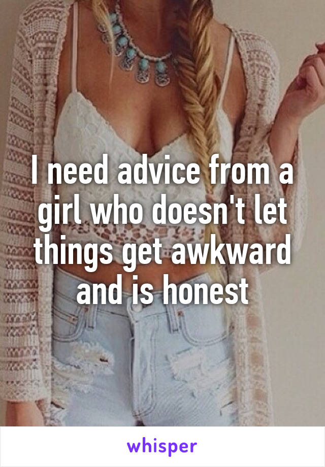 I need advice from a girl who doesn't let things get awkward and is honest