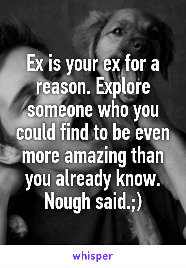 Ex is your ex for a reason. Explore someone who you could find to be even more amazing than you already know. Nough said.;)