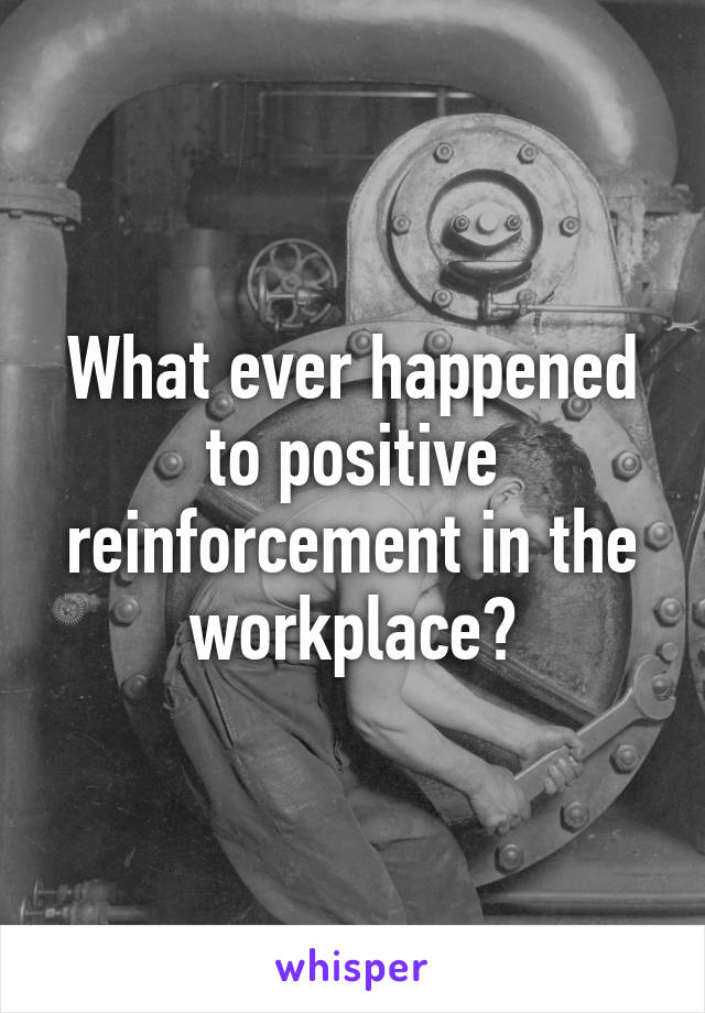 What ever happened to positive reinforcement in the workplace?