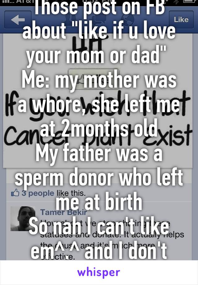 Those post on FB about "like if u love your mom or dad" 
Me: my mother was a whore, she left me at 2months old
My father was a sperm donor who left me at birth
So nah I can't like em^.^ and I don't care!!