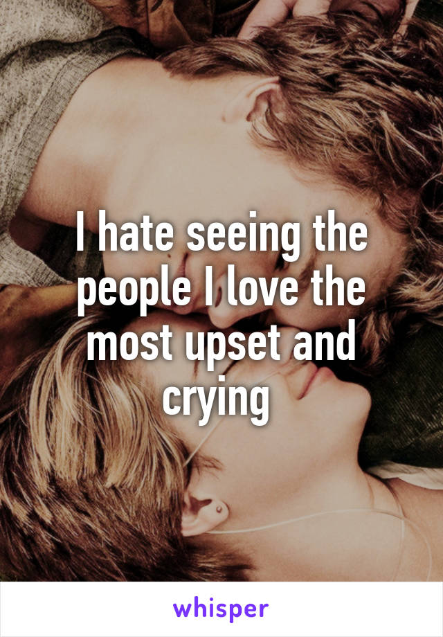 I hate seeing the people I love the most upset and crying 