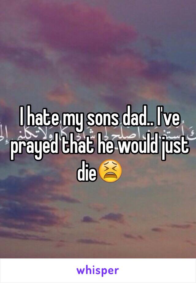 I hate my sons dad.. I've prayed that he would just die😫