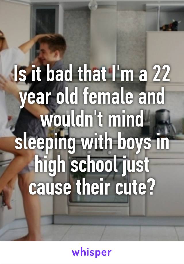 Is it bad that I'm a 22 year old female and wouldn't mind sleeping with boys in high school just cause their cute?