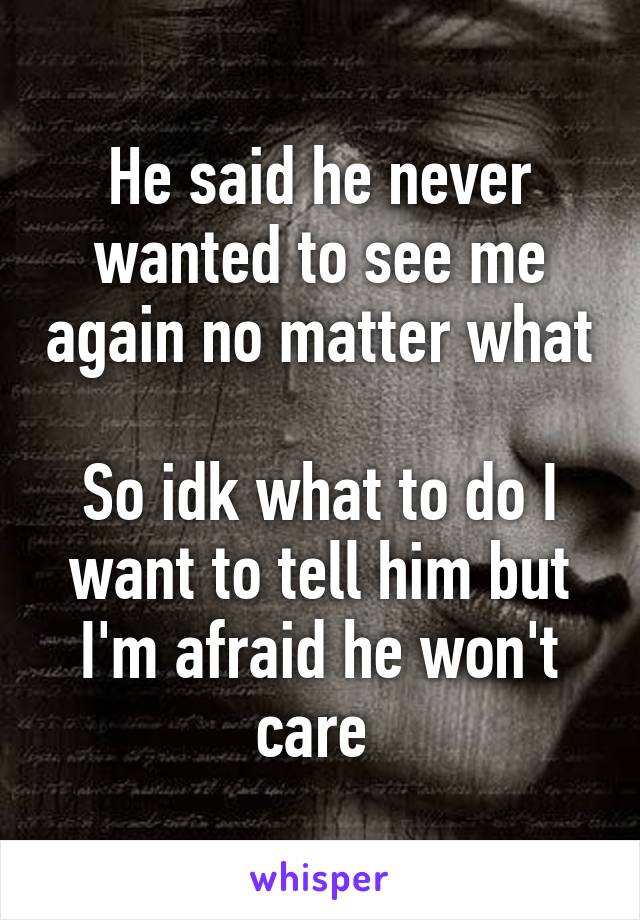 He said he never wanted to see me again no matter what 
So idk what to do I want to tell him but I'm afraid he won't care 