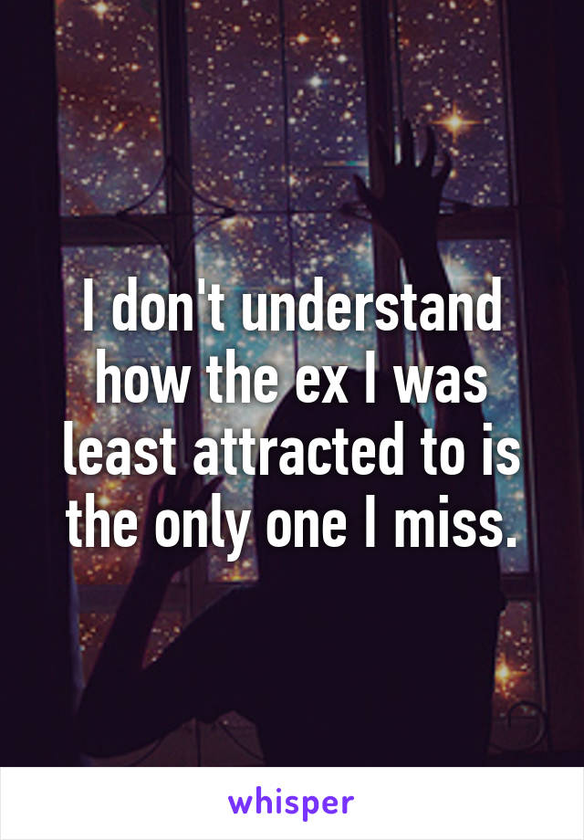 I don't understand how the ex I was least attracted to is the only one I miss.